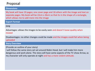 Proposal
Dimensions
My book will have 19 pages; one cover page and 18 others with the image and text on
separate pages. My book will be 22cm x 26cm so that its in the shape of a rectangle,
which allows me to add more into the image
Story Overview
(Provide an outline of your story)
I will follow the same story set set around Robin Hood, but I will make him more
dangerous and work alone. The story will have some aspects of the TV show Arrow, as
my character will only operate at night and has a more violent attitude.
Export Format
Jpeg
Advantages: allows the images to be easily seen and doesn’t loose quality when
resized
Disadvantages: no other changes could be made and the images could fail when being
uploaded
 