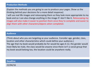 Deadline
22/04/16
Audience
(Think about who you are targeting as your audience. Consider age, gender, class,
location and other characteristics which could define your audience.)
The age that my book would probably be for would be ages 6-12, the gender would
most likely be male, the class would be anyone since there isn’t a social group that
my book would belong too, the location could be anywhere really.
Production Methods
(Explain the methods you are going to use to produce your pages. Show us the
thinking behind your decisions for a more detail response)
I will use real life images and rotoscoping them so they look more appropriate to my
book and so I can also change anything in the image if I don’t like it. Rotoscoping my
images will also make it easier to position them once they’re complete and easier to
align them with other characters/objects when completed.
 