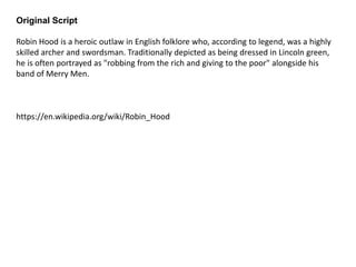 Original Script
Robin Hood is a heroic outlaw in English folklore who, according to legend, was a highly
skilled archer and swordsman. Traditionally depicted as being dressed in Lincoln green,
he is often portrayed as "robbing from the rich and giving to the poor" alongside his
band of Merry Men.
https://en.wikipedia.org/wiki/Robin_Hood
 
