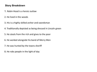 Story Breakdown
1. Robin Hood is a heroic outlaw
2. He lived in the woods
3. His is a highly skilled archer and swordsman
4. Traditionally depicted as being dressed in Lincoln green
5. He steals from the rich and gives to the poor
6. He worked alongside his band of Merry Men
7. He was hunted by the towns sheriff
8. He robs people in the light of day
 