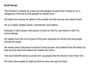 Draft Script
The Archer is viewed as a hero by the people he gives the money to, or a
dangerous criminal by the people he steals from.
He hides the money he takes in the woods so that no-one can steal it back.
He is a highly skilled archer, swordsman and fighter.
Dresses in dark green and wears a hood so that he can blend in with his
surroundings.
He steals from the rich to give to the poor because he thinks that all people
should be equal.
He works alone because he doesn’t trust anyone and strikes from the trees so
that no-one sees him before he makes his move.
The local sheriff wants to arrest him as people like the Archer more then him.
He only robs people at night so that no-one can see his face.
 