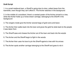 Draft Script
1. In a small medieval town, a Sheriff is going door to door, collect taxes from the
townsfolk, even though they can’t afford it. The Archer watches in the background
2. In the middle of a woodland, there’s a wanted poster of the Archer pinned to a tree,
while the Archer holds up a horse drawn carriage, belonging to the Sheriff in the
background
3. The rangers inside give the Archer several bags of gold coins and leave
4. The Archer then walks back into the town and gives the gold he stole back to the people
it was taken from
5. The Sheriff sees and chases the Archer out of the town and back into the woods
6. The Archer and the Sheriff begin to fight in the woods
7. The Archer then uses his bow to pin the Sheriff against a tree with his arrows
8. The Archer spots another carriage belonging to the Sheriff and goes to rob it
 