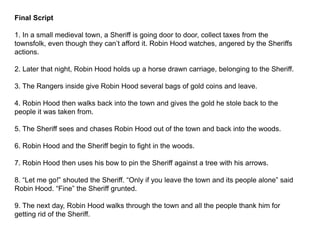 Final Script
1. In a small medieval town, a Sheriff is going door to door, collect taxes from the
townsfolk, even though they can’t afford it. Robin Hood watches, angered by the Sheriffs
actions.
2. Later that night, Robin Hood holds up a horse drawn carriage, belonging to the Sheriff.
3. The Rangers inside give Robin Hood several bags of gold coins and leave.
4. Robin Hood then walks back into the town and gives the gold he stole back to the
people it was taken from.
5. The Sheriff sees and chases Robin Hood out of the town and back into the woods.
6. Robin Hood and the Sheriff begin to fight in the woods.
7. Robin Hood then uses his bow to pin the Sheriff against a tree with his arrows.
8. “Let me go!” shouted the Sheriff. “Only if you leave the town and its people alone” said
Robin Hood. “Fine” the Sheriff grunted.
9. The next day, Robin Hood walks through the town and all the people thank him for
getting rid of the Sheriff.
 