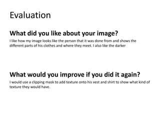 Evaluation
What did you like about your image?
I like how my image looks like the person that it was done from and shows the
different parts of his clothes and where they meet. I also like the darker
What would you improve if you did it again?
I would use a clipping mask to add texture onto his vest and shirt to show what kind of
texture they would have.
 