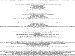 There was an old sow with three little pigs, and as she had not enough to keep them, she sent them out to seek their fortune. The first that went off met a man with a bundle of straw, and said to
him:
“Please, man, give me that straw to build me a house.”
Which the man did, and the little pig built a house with it. Presently came along a wolf, and knocked at the door, and said:
“Little pig, little pig, let me come in.”
To which the pig answered:
“No, no, by the hair of my chiny chin chin.”
The wolf then answered to that:
“Then I’ll huff, and I’ll puff, and I’ll blow your house in.”
So he huffed, and he puffed, and he blew his house in, and ate up the little pig.
The second little pig met a man with a bundle of furze, and said:
“Please, man, give me that furze to build a house.”
Which the man did, and the pig built his house. Then along came the wolf, and said:
“Little pig, little pig, let me come in.”
“No, no, by the hair of my chiny chin chin.”
“Then I’ll puff, and I’ll huff, and I’ll blow your house in.”
So he huffed, and he puffed, and he puffed, and he huffed, and at last he blew the house down, and he ate up the little pig.
The third little pig met a man with a load of bricks, and said:
“Please, man, give me those bricks to build a house with.”
So the man gave him the bricks, and he built his house with them. So the wolf came, as he did to the other little pigs, and said:
“Little pig, little pig, let me come in.”
“No, no, by the hair of my chiny chin chin.”
“Then I’ll huff, and I’ll puff, and I’ll blow your house in.”
Well, he huffed, and he puffed, and he huffed and he puffed, and he puffed and huffed; but he could not get the house down. When he found that he could not, with all his huffing and puffing, blow
the house down, he said:
“Little pig, I know where there is a nice field of turnips.”
“Where?” said the little pig.
“Oh, in Mr. Smith’s Home-field, and if you will be ready tomorrow morning I will call for you, and we will go together, and get some for dinner.”
“Very well,” said the little pig, “I will be ready. What time do you mean to go?”
“Oh, at six o’clock.”
Well, the little pig got up at five, and got the turnips before the wolf came (which he did about six) and who said:
“Little Pig, are you ready?”
The little pig said: “Ready! I have been and come back again, and got a nice potful for dinner.”
The wolf felt very angry at this, but thought that he would be up to the little pig somehow or other, so he said:
“Little pig, I know where there is a nice apple-tree.”
“Where?” said the pig.
“Down at Merry-garden,” replied the wolf, “and if you will not deceive me I will come for you, at five o’clock tomorrow and get some apples.”
Well, the little pig bustled up the next morning at four o’clock, and went off for the apples, hoping to get back before the wolf came; but he had further to go, and had to climb the tree, so that just a
he was coming down from it, he saw the wolf coming, which, as you may suppose, frightened him very much. When the wolf came up he said:
“Little pig, what! are you here before me? Are they nice apples?”
“Yes, very,” said the little pig. “I will throw you down one.”
And he threw it so far, that, while the wolf was gone to pick it up, the little pig jumped down and ran home. The next day the wolf came again, and said to the little pig:
“Little pig, there is a fair at Shanklin this afternoon, will you go?”
“Oh yes,” said the pig, “I will go; what time shall you be ready?”
“At three,” said the wolf. So the little pig went off before the time as usual, and got to the fair, and bought a butter-churn, which he was going home with, when he saw the wolf coming. Then he
could not tell what to do. So he got into the churn to hide, and by so doing turned it round, and it rolled down the hill with the pig in it, which frightened the wolf so much, that he ran home without
going to the fair. He went to the little pig’s house, and told him how frightened he had been by a great round thing which came down the hill past him. Then the little pig said:
“Hah, I frightened you, then. I had been to the fair and bought a butter-churn, and when I saw you, I got into it, and rolled down the hill.”
Then the wolf was very angry indeed, and declared he would eat up the little pig, and that he would get down the chimney after him. When the little pig saw what he was about, he hung on the pot
 