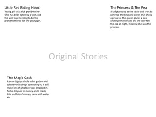 Original Stories
Little Red Riding Hood
Young girl visits sick grandmother
who has been eaten by a wolf, and
the wolf is pretending to be the
grandmother to eat the young girl.
The Princess & The Pea
A lady turns up at the castle and tries to
convince the king and queen that she is
a princess. The queen places a pea
under 20 mattresses and the lady felt
the pea all night, meaning she was the
princess.
The Magic Cask
A man digs up a hole in his garden and
whenever he drops something in, it will
make lots of whatever was dropped in.
So he dropped in money and it made
lots and lots of money, same with water
etc.
 