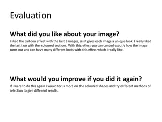 Evaluation
What did you like about your image?
I liked the cartoon effect with the first 3 images, as it gives each image a unique look. I really liked
the last two with the coloured sections. With this effect you can control exactly how the image
turns out and can have many different looks with this effect which I really like.
What would you improve if you did it again?
If I were to do this again I would focus more on the coloured shapes and try different methods of
selection to give different results.
 