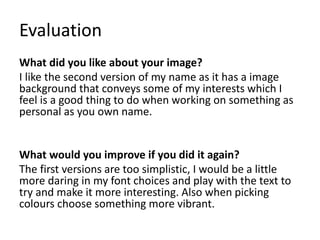 Evaluation
What did you like about your image?
I like the second version of my name as it has a image
background that conveys some of my interests which I
feel is a good thing to do when working on something as
personal as you own name.
What would you improve if you did it again?
The first versions are too simplistic, I would be a little
more daring in my font choices and play with the text to
try and make it more interesting. Also when picking
colours choose something more vibrant.
 
