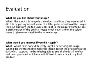 Evaluation
What did you like about your image?
What I like about this image is the colours and how they were used. I
did this by getting several layers of a filter gallery version of the image I
then cut out from the top layer until I got to the colour I wanted. I got
a black version of the original image which I overlaid on the colour
layers to give more detail to the whole image.
What would you improve if you did it again?
What I would have done differently is get a better original image.
When I did the freshold to make the image darker the original was too
dark which stopped me from being able to see all the detail in what
had been produced which made it difficult to see a face in my final
product.
 