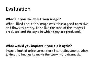 Evaluation
What did you like about your image?
What I liked about this image was it has a good narrative
and flows as a story. I also like the tone of the images I
produced and the style in which they are produced.
What would you improve if you did it again?
I would look at using some more interesting angles when
taking the images to make the story more dramatic.
 