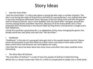 Story Ideas
• Jack the Giant Killer
"Jack the Giant Killer" is a fairy-tale about a young lad who slays a number of giants. The
tale is set during the reign of King Arthur and tells of a young farmer's son named Jack who
is not only strong but extremely clever. Because of this he easily tricks and kills the giants
with his bravery and wit. Jack is soon dubbed 'Jack the Giant-Killer' and goes around the
country slaying Giants and other monsters. Because of all his brave deeds Jack is final
rewarded with membership in the Round Table by King Arthur and becomes a knight and a
Rich Nobleman.
I think this could be a great base for a re adaptation of the story changing the giants into
Deadly world war two pilots and Jack into “the Ace Killer”.
• Goldilocks
“Goldilocks” is the tale of a young girl who gets lost in the woods breaks into the 3 bears
home and proceeds to eat their food sit in their chairs and sleep in their beds until the
bears come home and discover her and frighten her away.
I feel that this story has been done too many times and other fairy tales could be more
interesting.
• The Wise Men Of Gotham
“the wise Men of Gotham” is a tale of how the people of Gotham tricked the King.
Whilst this is a lesser known tale I feel it’s a little to complicated to adapt into a childs book.
 