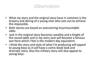 Observation
• What my story and the original story have in common is the
bravery and daring of a young man who sets out to achieve
the impossible.
• Both stories are based on overcoming insurmountable
odds.
• Jack in the original story becomes wealthy and a Knight of
the round table and in my story Jack will become a famous
war hero which I feel is the modern day equivalent.
• I think the story and style of what I’m producing will appeal
to young boys as it will have a comic book look and
dramatic story. Also the military story will also appeal to
young boys.
 