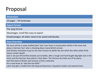 Proposal
Dimensions
10 pages – A4 landscape
Story Overview
My story will be a newly drafted pilot ‘Jack’ over hears a conversation whilst in the mess hall
about a German ‘Ace’ who is shooting down many British airmen.
Jack bravely volunteers to go on the next mission to battle the Ace which the other pilots think
means certain death!
Jack is not put off and flies bravely out to battle, after a tough and hard fought dog fight Jack is the
victor and the German Aces plane is shot down. The German Ace bails out of his plane.
Jack flies back to Britain and receives a hero's welcome.
He is now know as “Jack the Ace Killer”
Later Jack gets a medal from the King and becomes a Squadron leader and national Hero.
Export Format
The Jpeg format
Advantages: small files easy to export
Disadvantages: all slides need to be saved individually.
 