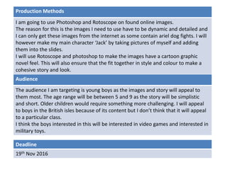 Deadline
19th Nov 2016
Audience
The audience I am targeting is young boys as the images and story will appeal to
them most. The age range will be between 5 and 9 as the story will be simplistic
and short. Older children would require something more challenging. I will appeal
to boys in the British isles because of its content but I don’t think that it will appeal
to a particular class.
I think the boys interested in this will be interested in video games and interested in
military toys.
Production Methods
I am going to use Photoshop and Rotoscope on found online images.
The reason for this is the images I need to use have to be dynamic and detailed and
I can only get these images from the internet as some contain ariel dog fights. I will
however make my main character ‘Jack’ by taking pictures of myself and adding
them into the slides.
I will use Rotoscope and photoshop to make the images have a cartoon graphic
novel feel. This will also ensure that the fit together in style and colour to make a
cohesive story and look.
 