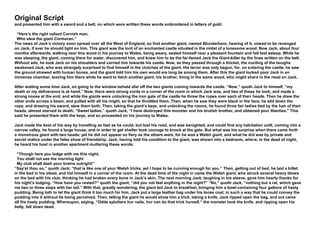 Original Script
and presented him with a sword and a belt, on which were written these words embroidered in letters of gold:
“Here’s the right valiant Cornish man,
Who slew the giant Cormoran.”
The news of Jack’s victory soon spread over all the West of England, so that another giant, named Blunderbore, hearing of it, vowed to be revenged
on Jack, if ever he should light on him. This giant was the lord of an enchanted castle situated in the midst of a lonesome wood. Now Jack, about four
months afterwards, walking near this wood in his journey to Wales, being weary, seated himself near a pleasant fountain and fell fast asleep. While he
was sleeping, the giant, coming there for water, discovered him, and knew him to be the far-famed Jack the Giant-killer by the lines written on the belt.
Without ado, he took Jack on his shoulders and carried him towards his castle. Now, as they passed through a thicket, the rustling of the boughs
awakened Jack, who was strangely surprised to find himself in the clutches of the giant. His terror was only begun, for, on entering the castle, he saw
the ground strewed with human bones, and the giant told him his own would ere long be among them. After this the giant locked poor Jack in an
immense chamber, leaving him there while he went to fetch another giant, his brother, living in the same wood, who might share in the meal on Jack.
After waiting some time Jack, on going to the window beheld afar off the two giants coming towards the castle. “Now,” quoth Jack to himself, “my
death or my deliverance is at hand.” Now, there were strong cords in a corner of the room in which Jack was, and two of these he took, and made a
strong noose at the end; and while the giants were unlocking the iron gate of the castle he threw the ropes over each of their heads. Then he drew the
other ends across a beam, and pulled with all his might, so that he throttled them. Then, when he saw they were black in the face, he slid down the
rope, and drawing his sword, slew them both. Then, taking the giant’s keys, and unlocking the rooms, he found three fair ladies tied by the hair of their
heads, almost starved to death. “Sweet ladies,” quoth Jack, “I have destroyed this monster and his brutish brother, and obtained your liberties.” This
said he presented them with the keys, and so proceeded on his journey to Wales.
Jack made the best of his way by travelling as fast as he could, but lost his road, and was benighted, and could find any habitation until, coming into a
narrow valley, he found a large house, and in order to get shelter took courage to knock at the gate. But what was his surprise when there came forth
a monstrous giant with two heads; yet he did not appear so fiery as the others were, for he was a Welsh giant, and what he did was by private and
secret malice under the false show of friendship. Jack, having told his condition to the giant, was shown into a bedroom, where, in the dead of night,
he heard his host in another apartment muttering these words:
“Though here you lodge with me this night,
You shall not see the morning light
My club shall dash your brains outright!”
“Say’st thou so,” quoth Jack; “that is like one of your Welsh tricks, yet I hope to be cunning enough for you.” Then, getting out of bed, he laid a billet
in the bed in his stead, and hid himself in a corner of the room. At the dead time of the night in came the Welsh giant, who struck several heavy blows
on the bed with his club, thinking he had broken every bone in Jack’s skin. The next morning Jack, laughing in his sleeve, gave him hearty thanks for
his night’s lodging. “How have you rested?” quoth the giant; “did you not feel anything in the night?” “No,” quoth Jack, “nothing but a rat, which gave
me two or three slaps with her tail.” With that, greatly wondering, the giant led Jack to breakfast, bringing him a bowl containing four gallons of hasty
pudding. Being loth to let the giant think it too much for him, Jack put a large leather bag under his loose coat, in such a way that he could convey the
pudding into it without its being perceived. Then, telling the giant he would show him a trick, taking a knife, Jack ripped open the bag, and out came
all the hasty pudding. Whereupon, saying, “Odds splutters hur nails, hur can do that trick hurself,” the monster took the knife, and ripping open his
belly, fell down dead.
 