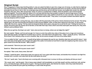 Original Script
Now, it happened in these days that King Arthur’s only son asked his father to give him a large sum of money, in order that he might go
and seek his fortune in the principality of Wales, where lived a beautiful lady possessed with seven evil spirits. The king did his best to
persuade his son from it, but in vain; so at last gave way and the prince set out with two horses, one loaded with money, the other for
himself to ride upon. Now, after several days’ travel, he came to a market-town in Wales, where he beheld a vast crowd of people
gathered together. The prince asked the reason of it, and was told that they had arrested a corpse for several large sums of money
which the deceased owed when he died. The prince replied that it was a pity creditors should be so cruel, and said: “Go bury the dead,
and let his creditors come to my lodging, and there their debts shall be paid." They came, in such great numbers that before night he
had only twopence left for himself.
Now Jack the Giant-Killer, coming that way, was so taken with the generosity of the prince, that he desired to be his servant. This being
agreed upon, the next morning they set forward on their journey together, when, as they were riding out of the town, an old woman
called after the prince, saying, “He has owed me twopence these seven years; pray pay me as well as the rest.” Putting his hand to his
pocket, the prince gave the woman all he had left, so that after their day’s food, which cost what small spell Jack had by him, they were
without a penny between them.
When the sun got low, the king’s son said: “Jack, since we have no money, where can we lodge this night?”
But Jack replied: “Master, we’ll do well enough, for I have an uncle lives within two miles of this place; he is a huge and monstrous
giant with three heads; he’ll fight five hundred men in armour, and make them to fly before him.” “Alas!” quoth the prince, “what shall
we do there? He’ll certainly chop us up at a mouthful. Nay, we are scarce enough to fill one of his hollow teeth!”
“It is no matter for that,” quoth Jack; “I myself will go before and prepare the way for you; therefore stop here and wait till I return." Jack
then rode away at full speed, and coming to the gate of the castle, he knocked so loud that he made the neighbouring hills resound. The
giant roared out at this like thunder: “Who’s there?”
Jack answered: “None but your poor cousin Jack.”
Quoth he: “What news with my poor cousin Jack?”
He replied: “Dear uncle, heavy news, God wot!”
“Prithee,” quoth the giant, “what heavy news can come to me? I am a giant with three heads, and besides thou knowest I can fight five
hundred men in armour, and make them fly like chaff before the wind.”
“Oh, but,” quoth Jack, “here’s the king’s son a-coming with a thousand men in armour to kill you and destroy all that you have!”
“Oh, cousin Jack,” said the giant, “this is heavy news indeed! I will immediately run and hide myself, and thou shalt lock, bolt, and bar
me in, and keep the keys until the prince is gone.” Having secured the giant, Jack fetched his master, when they made themselves
heartily merry whilst the poor giant lay trembling in a vault under the ground.
 