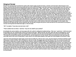 Original Script
Early in the morning Jack furnished his master with a fresh supply of gold and silver, and then sent him three miles forward on his
journey, at which time the prince was pretty well out of the smell of the giant. Jack then returned, and let the giant out of the vault, who
asked what he should give him for keeping the castle from destruction. “Why,” quoth Jack, “I want nothing but the old coat and cap,
together with the old rusty sword and slippers which are at your bed’s head." Quoth the giant: “You know not what you ask; they are
the most precious things I have. The coat will keep you invisible, the cap will tell you all you want to know, the sword cuts asunder
whatever you strike, and the shoes are of extraordinary swiftness. But you have been very serviceable to me, therefore take them with
all my heart." Jack thanked his uncle, and then went off with them. He soon overtook his master and they quickly arrived at the house of
the lady the prince sought, who, finding the prince to be a suitor, prepared a splendid banquet for him. After the repast was concluded,
she told him she had a task for him. She wiped his mouth with a handkerchief, saying: “You must show me that handkerchief to-morrow
morning, or else you will lose your head.” With that she put it in her bosom. The prince went to bed in great sorrow, but Jack’s cap of
knowledge informed him how it was to be obtained. In the middle of the night she called upon her familiar spirit to carry her to Lucifer.
But Jack put on his coat of darkness and his shoes of swiftness, and was there as soon as she was. When she entered the place of the
Old One, she gave the handkerchief to old Lucifer, who laid it upon a shelf, whence Jack took it and brought it to his master, who
showed it to the lady next day, and so saved his life. On that day, she gave the prince a kiss and told him he must show her the lips to-
morrow morning that she kissed last night, or lose his head.
“Ah!” he replied, “if you kiss none but mine, I will.”
“That is neither here nor there,” said she; “if you do not, death’s your portion!”
At midnight she went as before, and was angry with old Lucifer for letting the handkerchief go. “But now,” quoth she, “I will be too hard
for the king’s son, for I will kiss thee, and he is to show me thy lips.” Which she did, and Jack, when she was not standing by, cut off
Lucifer’s head and brought it under his invisible coat to his master, who the next morning pulled it out by the horns before the lady.
This broke the enchantment and the evil spirit left her, and she appeared in all her beauty. They were married the next morning, and
soon after went to the court of King Arthur, where Jack for his many great exploits, was made one of the Knights of the Round Table.
Jack soon went searching for giants again, but he had not ridden far, when he saw a cave, near the entrance of which he beheld a giant
sitting upon a block of timber, with a knotted iron club by his side. His goggle eyes were like flames of fire, his countenance grim and
ugly, and his cheeks like a couple of large flitches of bacon, while the bristles of his beard resembled rods of iron wire, and the locks
that hung down upon his brawny shoulders were like curled snakes or hissing adders. Jack alighted from his horse, and, putting on the
coat of darkness, went up close to the giant, and said softly: “Oh! are you there? It will not be long before I take you fast by the beard.”
The giant all this while could not see him, on account of his invisible coat, so that Jack, coming up close to the monster, struck a blow
with his sword at his head, but, missing his aim, he cut off the nose instead. At this, the giant roared like claps of thunder, and began to
lay about him with his iron club like one stark mad. But Jack, running behind, drove his sword up to the hilt in the giant’s back, so that
he fell down dead. This done, Jack cut off the giant’s head, and sent it, with his brother’s also, to King Arthur, by a waggoner he hired
for that purpose.
 
