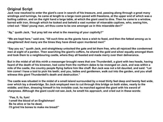 Original Script
Jack now resolved to enter the giant’s cave in search of his treasure, and, passing along through a great many
windings and turnings, he came at length to a large room paved with freestone, at the upper end of which was a
boiling caldron, and on the right hand a large table, at which the giant used to dine. Then he came to a window,
barred with iron, through which he looked and beheld a vast number of miserable captives, who, seeing him,
cried out: “Alas! young man, art thou come to be one amongst us in this miserable den?”
“Ay,” quoth Jack, “but pray tell me what is the meaning of your captivity?”
“We are kept here,” said one, “till such time as the giants have a wish to feast, and then the fattest among us is
slaughtered! And many are the times they have dined upon murdered men!”
“Say you so,” quoth Jack, and straightway unlocked the gate and let them free, who all rejoiced like condemned
men at sight of a pardon. Then searching the giant’s coffers, he shared the gold and silver equally amongst them
and took them to a neighbouring castle, where they all feasted and made merry over their deliverance.
But in the midst of all this mirth a messenger brought news that one Thunderdell, a giant with two heads, having
heard of the death of his kinsmen, had come from the northern dales to be revenged on Jack, and was within a
mile of the castle, the country people flying before him like chaff. But Jack was not a bit daunted, and said: “Let
him come! I have a tool to pick his teeth; and you, ladies and gentlemen, walk out into the garden, and you shall
witness this giant Thunderdell’s death and destruction.”
The castle was situated in the midst of a small island surrounded by a moat thirty feet deep and twenty feet wide,
over which lay a drawbridge. So Jack employed men to cut through this bridge on both sides, nearly to the
middle; and then, dressing himself in his invisible coat, he marched against the giant with his sword of
sharpness. Although the giant could not see Jack, he smelt his approach, and cried out in these words:
“Fee, fi, fo, fum!
I smell the blood of an Englishman!
Be he alive or be he dead,
I’ll grind his bones to make me bread!”
 