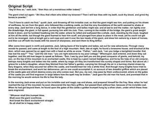 Original Script
“Say’st thou so,” said Jack; “then thou art a monstrous miller indeed.”
The giant cried out again: “Art thou that villain who killed my kinsmen? Then I will tear thee with my teeth, suck thy blood, and grind thy
bones to powder.”
“You’ll have to catch me first,” quoth Jack, and throwing off his invisible coat, so that the giant might see him, and putting on his shoes
of swiftness, he ran from the giant, who followed like a walking castle, so that the very foundations of the earth seemed to shake at
every step. Jack led him a long dance, in order that the gentlemen and ladies might see; and at last to end the matter, ran lightly over
the drawbridge, the giant, in full speed, pursuing him with his club. Then, coming to the middle of the bridge, the giant’s great weight
broke it down, and he tumbled headlong into the water, where he rolled and wallowed like a whale. Jack, standing by the moat, laughed
at him all the while; but though the giant foamed to hear him scoff, and plunged from place to place in the moat, yet he could not get
out to be revenged. Jack at length got a cart-rope and cast it over the two heads of the giant, and drew him ashore by a team of horses,
and then cut off both his heads with his sword of sharpness, and sent them to King Arthur.
After some time spent in mirth and pastime, Jack, taking leave of the knights and ladies, set out for new adventures. Through many
woods he passed, and came at length to the foot of a high mountain. Here, late at night, he found a lonesome house, and knocked at the
door, which was opened by an aged man with a head as white as snow. “Father,” said Jack, “can you lodge a benighted traveller that
has lost his way?" “Yes,” said the old man; “you are right welcome to my poor cottage." Whereupon Jack entered, and down they sat
together, and the old man began to speak as follows: “Son, I see by your belt you are the great conqueror of giants, and behold, my
son, on the top of this mountain is an enchanted castle, this is kept by a giant named Galligantua, and he by the help of an old conjurer,
betrays many knights and ladies into his castle, where by magic art they are transformed into sundry shapes and forms. But above all, I
grieve for a duke’s daughter, whom they fetched from her father’s garden, carrying her through the air in a burning chariot drawn by
fiery dragons, when they secured her within the castle, and transformed her into a white hind. And though many knights have tried to
break the enchantment, and work her deliverance, yet no one could accomplish it, on account of two dreadful griffins which are placed
at the castle gate and which destroy every one who comes near. But you, my son, may pass by them undiscovered, where on the gates
of the castle you will find engraven in large letters how the spell may be broken.” Jack gave the old man his hand, and promised that in
the morning he would venture his life to free the lady.
In the morning Jack arose and put on his invisible coat and magic cap and shoes, and prepared himself for the fray. Now, when he had
reached the top of the mountain he soon discovered the two fiery griffins, but passed them without fear, because of his invisible coat.
When he had got beyond them, he found upon the gates of the castle a golden trumpet hung by a silver chain, under which these lines
were engraved:
“Whoever shall this trumpet blow,
Shall soon the giant overthrow,
And break the black enchantment straight;
So all shall be in happy state.”
 