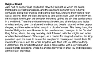 Original Script
Jack had no sooner read this but he blew the trumpet, at which the castle
trembled to its vast foundations, and the giant and conjurer were in horrid
confusion, biting their thumbs and tearing their hair, knowing their wicked reign
was at an end. Then the giant stooping to take up his club, Jack at one blow cut
off his head; whereupon the conjurer, mounting up into the air, was carried away
in a whirlwind. Then the enchantment was broken, and all the lords and ladies
who had so long been transformed into birds and beasts returned to their proper
shapes, and the castle vanished away in a cloud of smoke. This being done, the
head of Galligantua was likewise, in the usual manner, conveyed to the Court of
King Arthur, where, the very next day, Jack followed, with the knights and ladies
who had been delivered. Whereupon, as a reward for his good services, the king
prevailed upon the duke to bestow his daughter in marriage on honest Jack. So
married they were, and the whole kingdom was filled with joy at the wedding.
Furthermore, the king bestowed on Jack a noble castle, with a very beautiful
estate thereto belonging, where he and his lady lived in great joy and happiness
all the rest of their days.
 