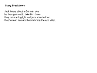 Story Breakdown
Jack hears about a German ace
he then go's out to take him down
they have a dogfight and jack shoots down
the German ace and heads home the ace killer
 
