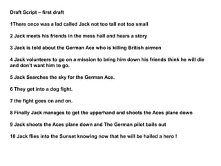 Draft Script – first draft
1There once was a lad called Jack not too tall not too small
2 Jack meets his friends in the mess hall and hears a story
3 Jack is told about the German Ace who is killing British airmen
4 Jack volunteers to go on a mission to bring him down his friends think he will die
and don’t want him to go.
5 Jack Searches the sky for the German Ace.
6 They get into a dog fight.
7 the fight goes on and on.
8 Finally Jack manages to get the upperhand and shoots the Aces plane down
9 Jack shoots the Aces plane down and The German pilot bails out
10 Jack flies into the Sunset knowing now that he will be hailed a hero !
 