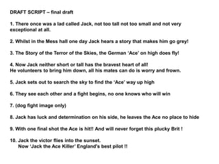 DRAFT SCRIPT – final draft
1. There once was a lad called Jack, not too tall not too small and not very
exceptional at all.
2. Whilst in the Mess hall one day Jack hears a story that makes him go grey!
3. The Story of the Terror of the Skies, the German ‘Ace’ on high does fly!
4. Now Jack neither short or tall has the bravest heart of all!
He volunteers to bring him down, all his mates can do is worry and frown.
5. Jack sets out to search the sky to find the ‘Ace’ way up high
6. They see each other and a fight begins, no one knows who will win
7. (dog fight image only)
8. Jack has luck and determination on his side, he leaves the Ace no place to hide
9. With one final shot the Ace is hit!! And will never forget this plucky Brit !
10. Jack the victor flies into the sunset.
Now ‘Jack the Ace Killer’ England's best pilot !!
 