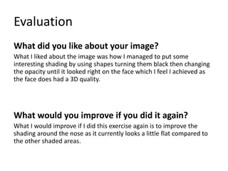 Evaluation
What did you like about your image?
What I liked about the image was how I managed to put some
interesting shading by using shapes turning them black then changing
the opacity until it looked right on the face which I feel I achieved as
the face does had a 3D quality.
What would you improve if you did it again?
What I would improve if I did this exercise again is to improve the
shading around the nose as it currently looks a little flat compared to
the other shaded areas.
 