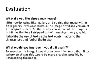 Evaluation
What did you like about your image?
I like how by using filter gallery and editing the image within
filter gallery I was able to make the image a stylised version of
the original picture. So the viewer can see what the image is
but it has the detail stripped out of it making it very graphic.
I also like the use of text as the text content adds to the
atmosphere and feel of the image
What would you improve if you did it again?#
To improve this image I would use some thing more than filter
gallery on this as this would be more creative, possibly by
Rotoscoping the image.
 