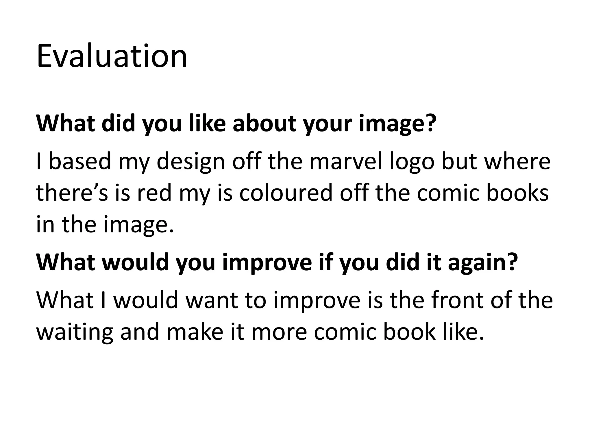 Evaluation
What did you like about your image?
I based my design off the marvel logo but where
there’s is red my is coloured off the comic books
in the image.
What would you improve if you did it again?
What I would want to improve is the front of the
waiting and make it more comic book like.
 
