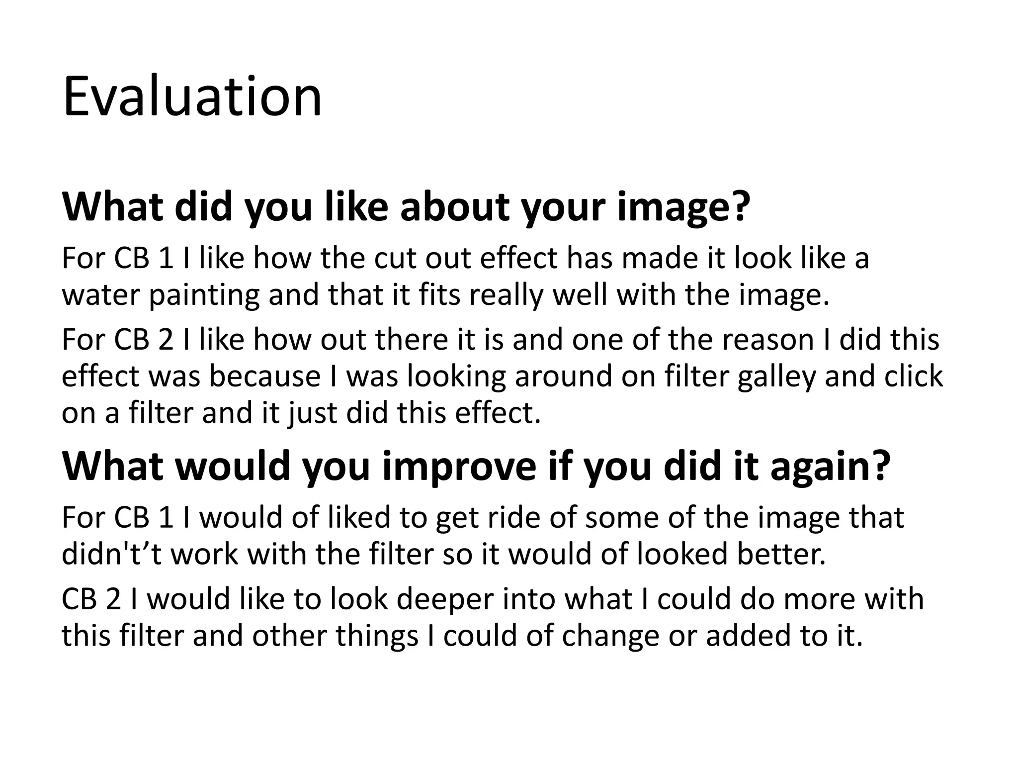 Evaluation
What did you like about your image?
For CB 1 I like how the cut out effect has made it look like a
water painting and that it fits really well with the image.
For CB 2 I like how out there it is and one of the reason I did this
effect was because I was looking around on filter galley and click
on a filter and it just did this effect.
What would you improve if you did it again?
For CB 1 I would of liked to get ride of some of the image that
didn't’t work with the filter so it would of looked better.
CB 2 I would like to look deeper into what I could do more with
this filter and other things I could of change or added to it.
 