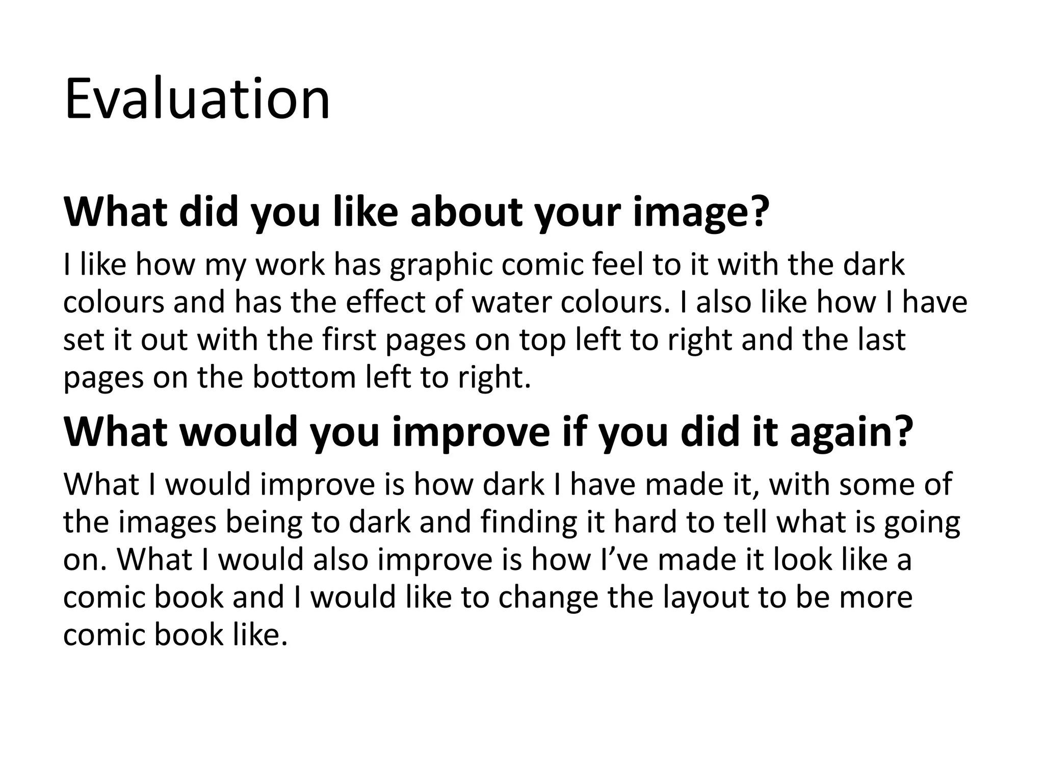 Evaluation
What did you like about your image?
I like how my work has graphic comic feel to it with the dark
colours and has the effect of water colours. I also like how I have
set it out with the first pages on top left to right and the last
pages on the bottom left to right.
What would you improve if you did it again?
What I would improve is how dark I have made it, with some of
the images being to dark and finding it hard to tell what is going
on. What I would also improve is how I’ve made it look like a
comic book and I would like to change the layout to be more
comic book like.
 