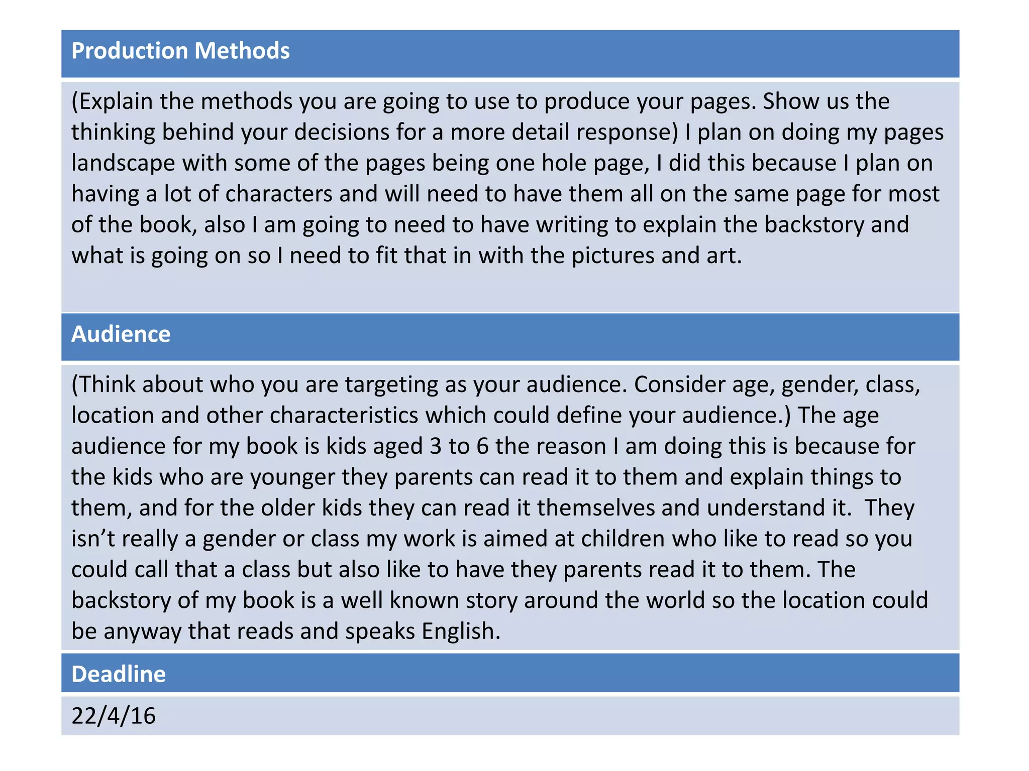 Deadline
22/4/16
Audience
(Think about who you are targeting as your audience. Consider age, gender, class,
location and other characteristics which could define your audience.) The age
audience for my book is kids aged 3 to 6 the reason I am doing this is because for
the kids who are younger they parents can read it to them and explain things to
them, and for the older kids they can read it themselves and understand it. They
isn’t really a gender or class my work is aimed at children who like to read so you
could call that a class but also like to have they parents read it to them. The
backstory of my book is a well known story around the world so the location could
be anyway that reads and speaks English.
Production Methods
(Explain the methods you are going to use to produce your pages. Show us the
thinking behind your decisions for a more detail response) I plan on doing my pages
landscape with some of the pages being one hole page, I did this because I plan on
having a lot of characters and will need to have them all on the same page for most
of the book, also I am going to need to have writing to explain the backstory and
what is going on so I need to fit that in with the pictures and art.
 