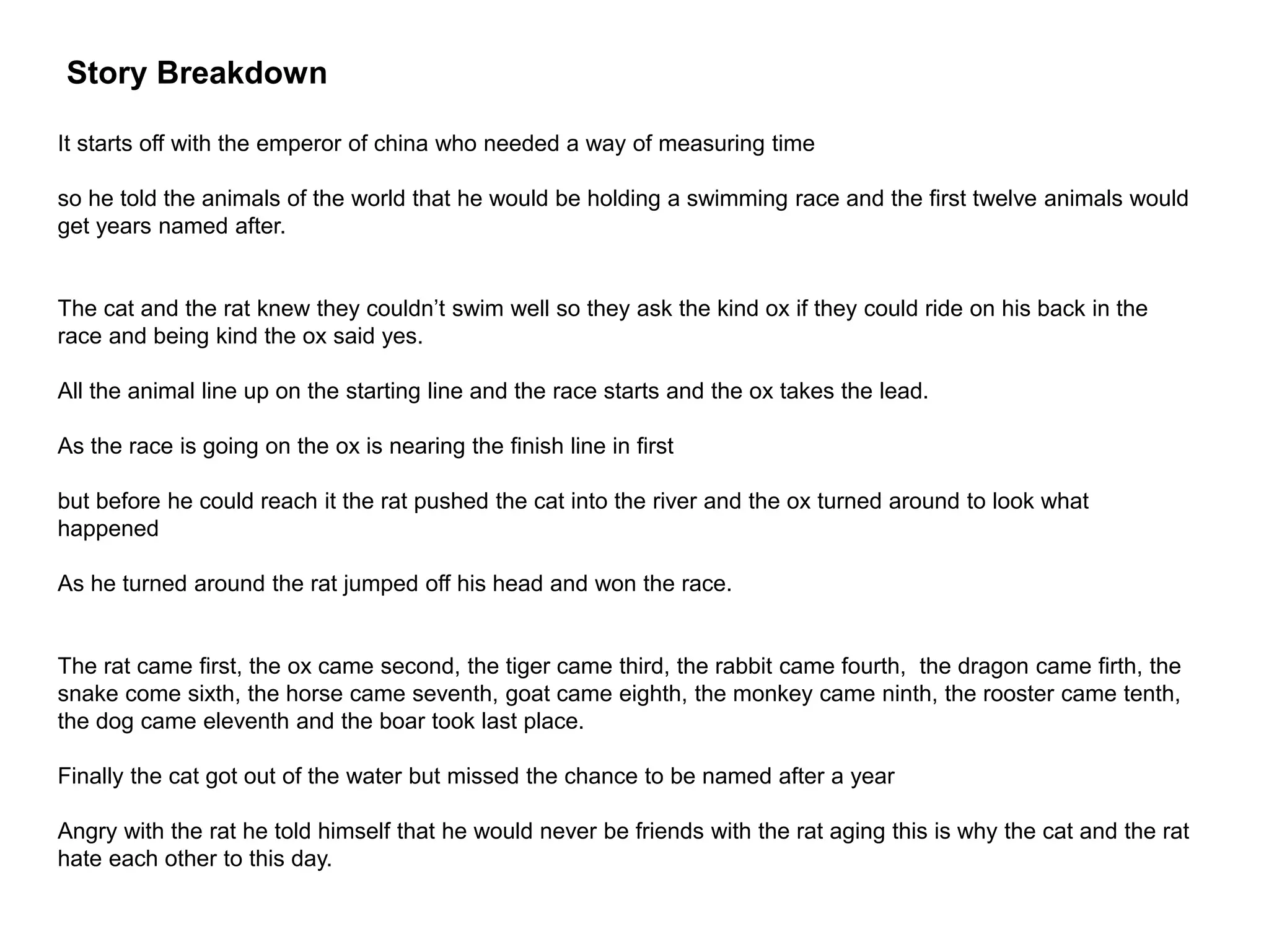 Story Breakdown
It starts off with the emperor of china who needed a way of measuring time
so he told the animals of the world that he would be holding a swimming race and the first twelve animals would
get years named after.
The cat and the rat knew they couldn’t swim well so they ask the kind ox if they could ride on his back in the
race and being kind the ox said yes.
All the animal line up on the starting line and the race starts and the ox takes the lead.
As the race is going on the ox is nearing the finish line in first
but before he could reach it the rat pushed the cat into the river and the ox turned around to look what
happened
As he turned around the rat jumped off his head and won the race.
The rat came first, the ox came second, the tiger came third, the rabbit came fourth, the dragon came firth, the
snake come sixth, the horse came seventh, goat came eighth, the monkey came ninth, the rooster came tenth,
the dog came eleventh and the boar took last place.
Finally the cat got out of the water but missed the chance to be named after a year
Angry with the rat he told himself that he would never be friends with the rat aging this is why the cat and the rat
hate each other to this day.
 