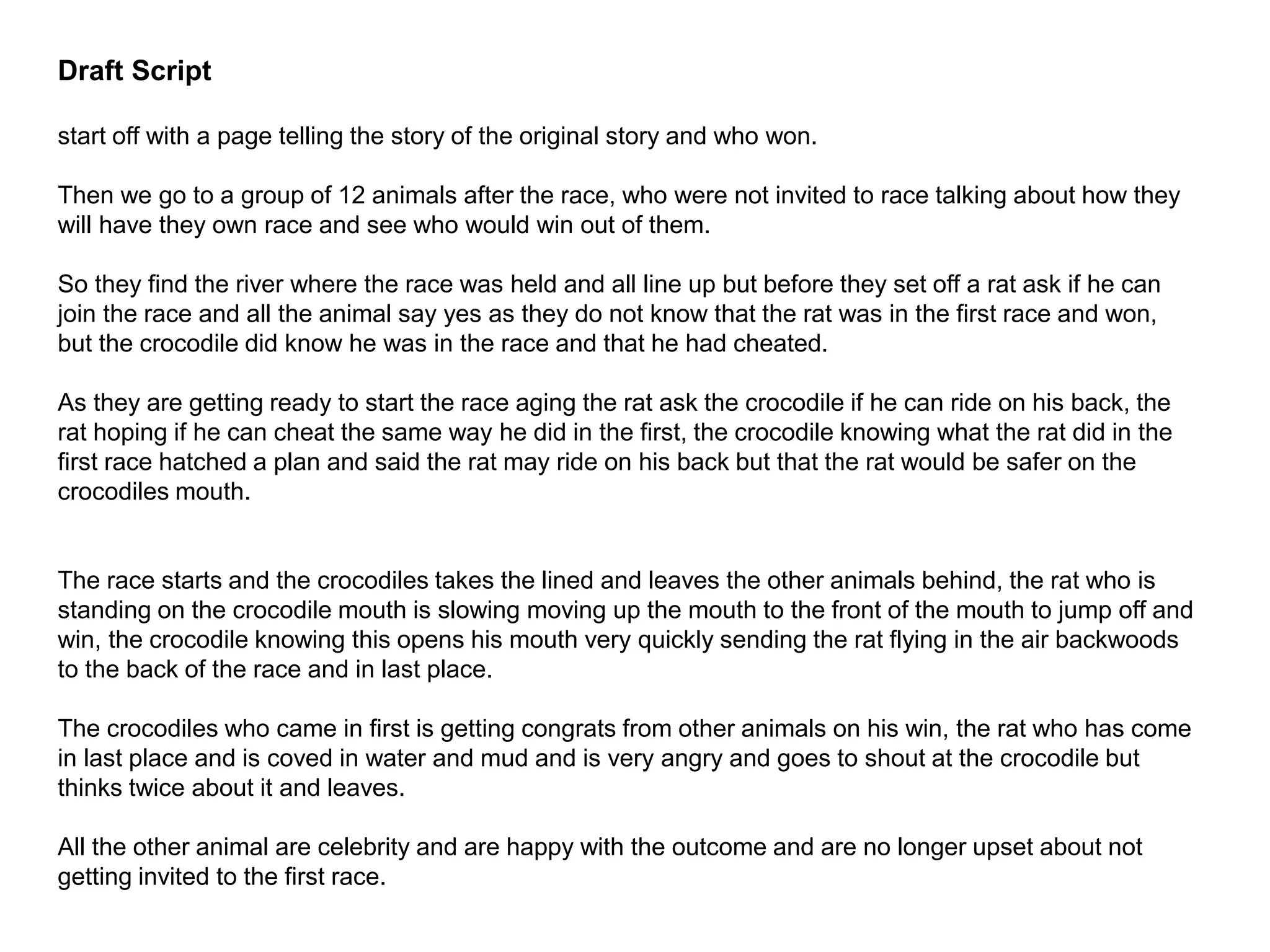 Draft Script
start off with a page telling the story of the original story and who won.
Then we go to a group of 12 animals after the race, who were not invited to race talking about how they
will have they own race and see who would win out of them.
So they find the river where the race was held and all line up but before they set off a rat ask if he can
join the race and all the animal say yes as they do not know that the rat was in the first race and won,
but the crocodile did know he was in the race and that he had cheated.
As they are getting ready to start the race aging the rat ask the crocodile if he can ride on his back, the
rat hoping if he can cheat the same way he did in the first, the crocodile knowing what the rat did in the
first race hatched a plan and said the rat may ride on his back but that the rat would be safer on the
crocodiles mouth.
The race starts and the crocodiles takes the lined and leaves the other animals behind, the rat who is
standing on the crocodile mouth is slowing moving up the mouth to the front of the mouth to jump off and
win, the crocodile knowing this opens his mouth very quickly sending the rat flying in the air backwoods
to the back of the race and in last place.
The crocodiles who came in first is getting congrats from other animals on his win, the rat who has come
in last place and is coved in water and mud and is very angry and goes to shout at the crocodile but
thinks twice about it and leaves.
All the other animal are celebrity and are happy with the outcome and are no longer upset about not
getting invited to the first race.
 