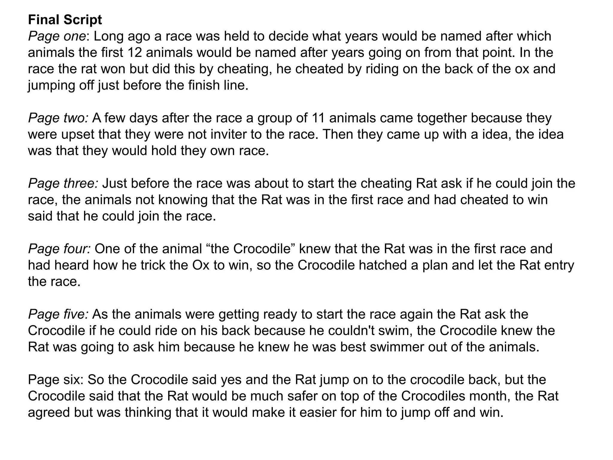Final Script
Page one: Long ago a race was held to decide what years would be named after which
animals the first 12 animals would be named after years going on from that point. In the
race the rat won but did this by cheating, he cheated by riding on the back of the ox and
jumping off just before the finish line.
Page two: A few days after the race a group of 11 animals came together because they
were upset that they were not inviter to the race. Then they came up with a idea, the idea
was that they would hold they own race.
Page three: Just before the race was about to start the cheating Rat ask if he could join the
race, the animals not knowing that the Rat was in the first race and had cheated to win
said that he could join the race.
Page four: One of the animal “the Crocodile” knew that the Rat was in the first race and
had heard how he trick the Ox to win, so the Crocodile hatched a plan and let the Rat entry
the race.
Page five: As the animals were getting ready to start the race again the Rat ask the
Crocodile if he could ride on his back because he couldn't swim, the Crocodile knew the
Rat was going to ask him because he knew he was best swimmer out of the animals.
Page six: So the Crocodile said yes and the Rat jump on to the crocodile back, but the
Crocodile said that the Rat would be much safer on top of the Crocodiles month, the Rat
agreed but was thinking that it would make it easier for him to jump off and win.
 