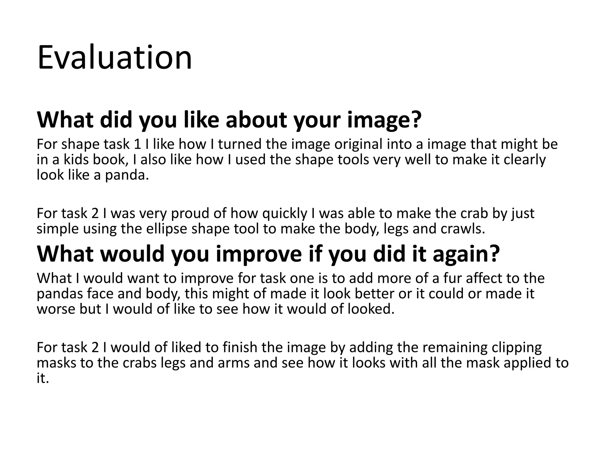 Evaluation
What did you like about your image?
For shape task 1 I like how I turned the image original into a image that might be
in a kids book, I also like how I used the shape tools very well to make it clearly
look like a panda.
For task 2 I was very proud of how quickly I was able to make the crab by just
simple using the ellipse shape tool to make the body, legs and crawls.
What would you improve if you did it again?
What I would want to improve for task one is to add more of a fur affect to the
pandas face and body, this might of made it look better or it could or made it
worse but I would of like to see how it would of looked.
For task 2 I would of liked to finish the image by adding the remaining clipping
masks to the crabs legs and arms and see how it looks with all the mask applied to
it.
 