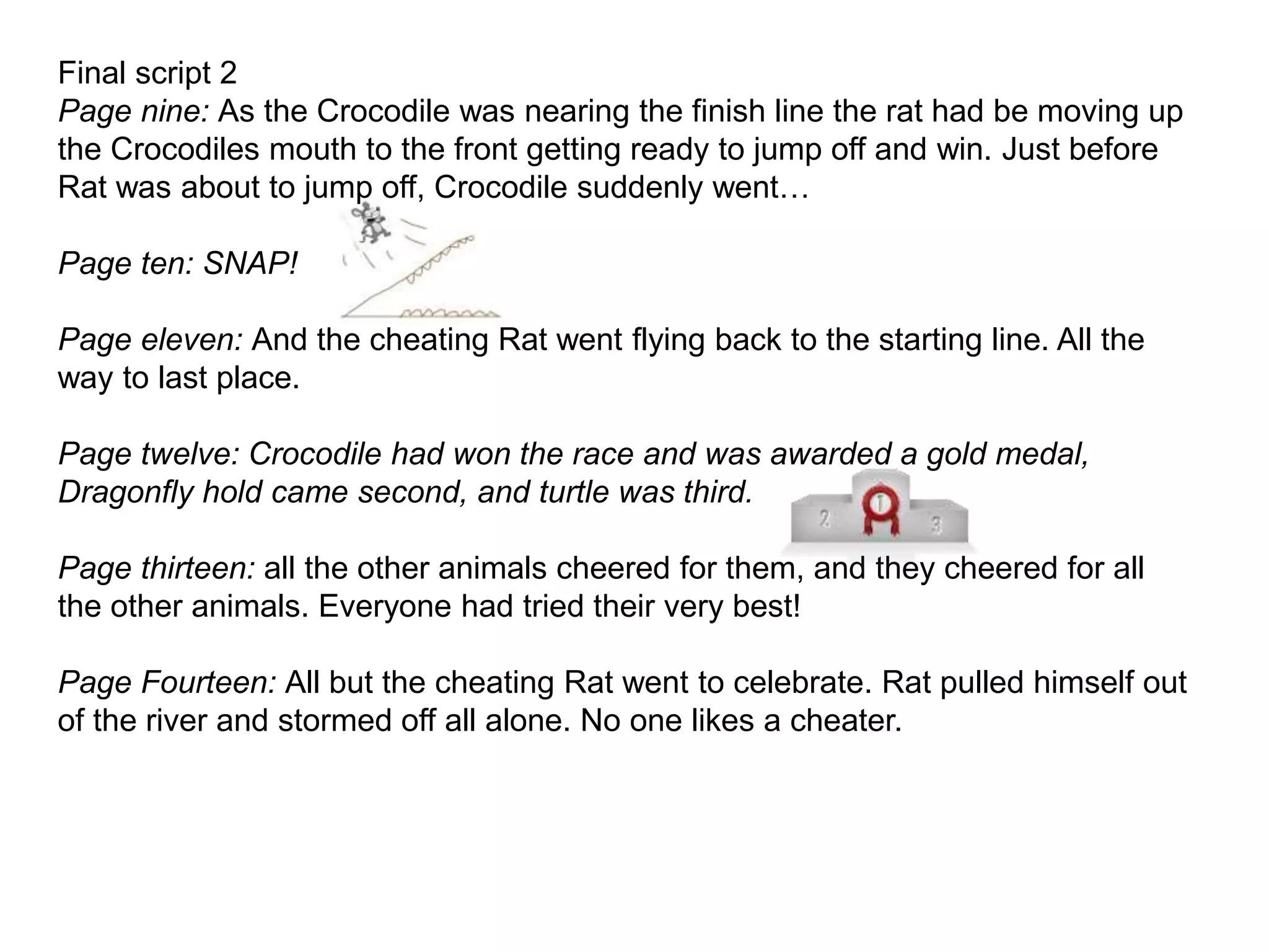 Final script 2
Page nine: As the Crocodile was nearing the finish line the rat had be moving up
the Crocodiles mouth to the front getting ready to jump off and win. Just before
Rat was about to jump off, Crocodile suddenly went…
Page ten: SNAP!
Page eleven: And the cheating Rat went flying back to the starting line. All the
way to last place.
Page twelve: Crocodile had won the race and was awarded a gold medal,
Dragonfly hold came second, and turtle was third.
Page thirteen: all the other animals cheered for them, and they cheered for all
the other animals. Everyone had tried their very best!
Page Fourteen: All but the cheating Rat went to celebrate. Rat pulled himself out
of the river and stormed off all alone. No one likes a cheater.
 