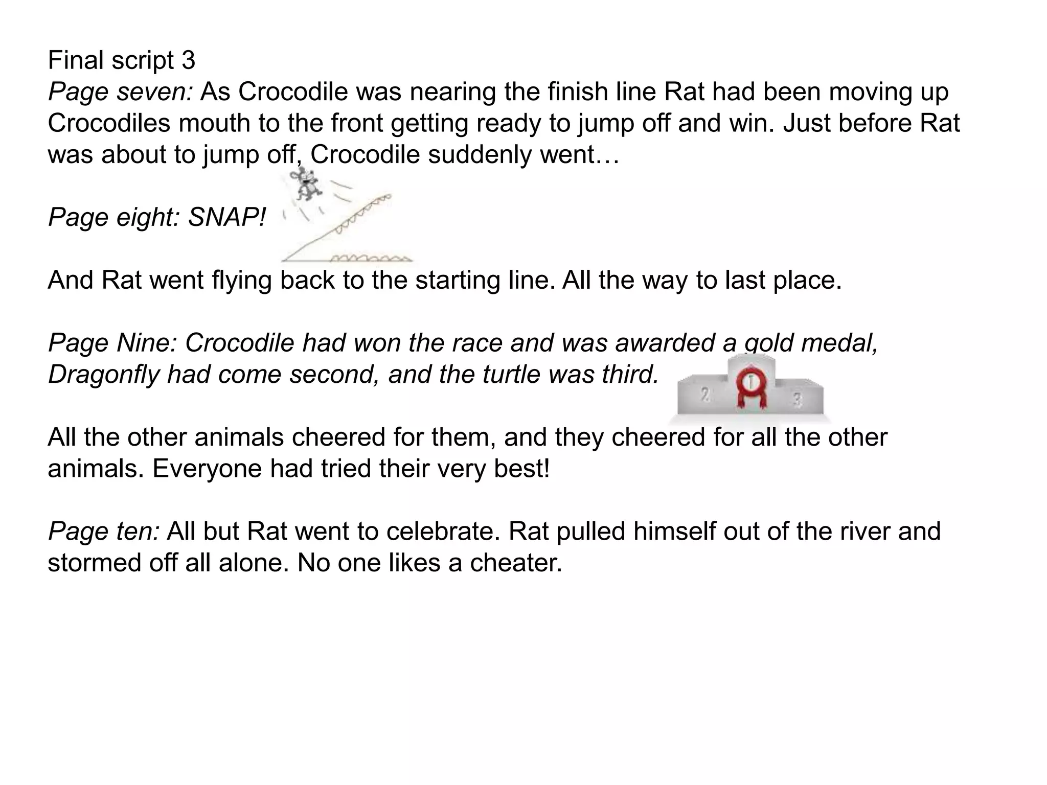 Final script 3
Page seven: As Crocodile was nearing the finish line Rat had been moving up
Crocodiles mouth to the front getting ready to jump off and win. Just before Rat
was about to jump off, Crocodile suddenly went…
Page eight: SNAP!
And Rat went flying back to the starting line. All the way to last place.
Page Nine: Crocodile had won the race and was awarded a gold medal,
Dragonfly had come second, and the turtle was third.
All the other animals cheered for them, and they cheered for all the other
animals. Everyone had tried their very best!
Page ten: All but Rat went to celebrate. Rat pulled himself out of the river and
stormed off all alone. No one likes a cheater.
 