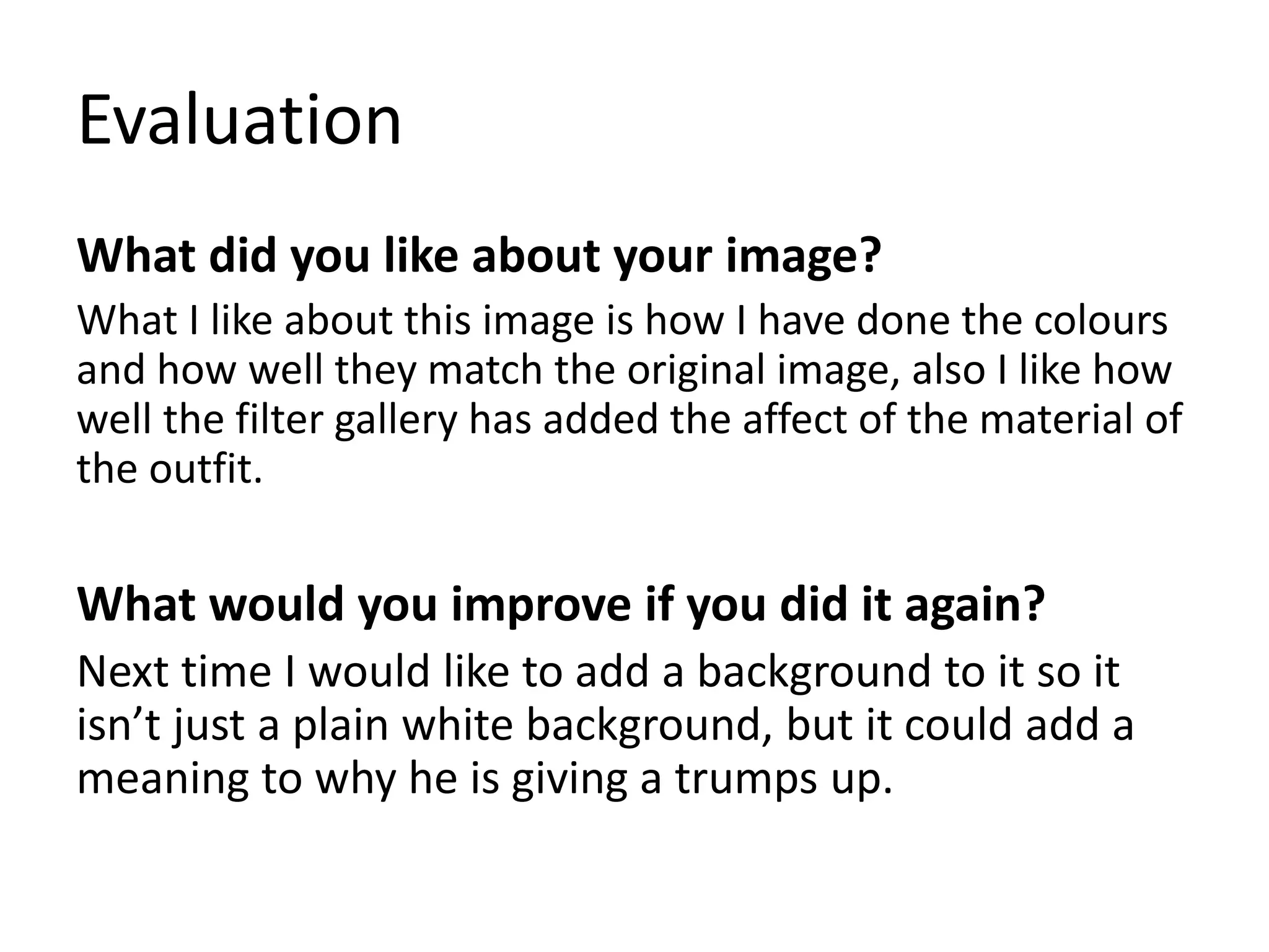 Evaluation
What did you like about your image?
What I like about this image is how I have done the colours
and how well they match the original image, also I like how
well the filter gallery has added the affect of the material of
the outfit.
What would you improve if you did it again?
Next time I would like to add a background to it so it
isn’t just a plain white background, but it could add a
meaning to why he is giving a trumps up.
 