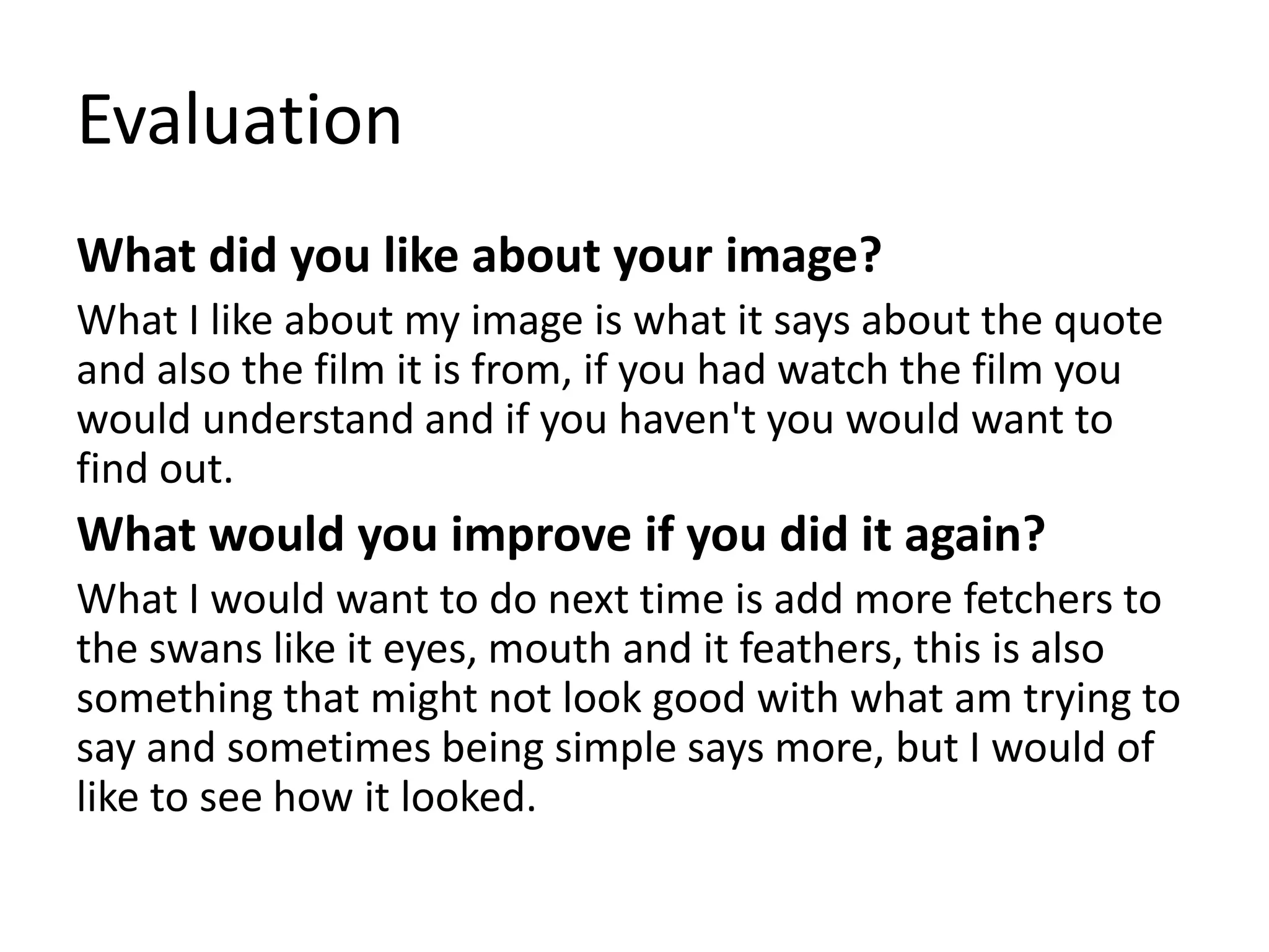 Evaluation
What did you like about your image?
What I like about my image is what it says about the quote
and also the film it is from, if you had watch the film you
would understand and if you haven't you would want to
find out.
What would you improve if you did it again?
What I would want to do next time is add more fetchers to
the swans like it eyes, mouth and it feathers, this is also
something that might not look good with what am trying to
say and sometimes being simple says more, but I would of
like to see how it looked.
 