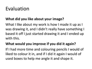 Evaluation
What did you like about your image?
What I like about my work is how I made it up as I
was drawing it, and I didn’t really have something I
based it off I just started drawing it and I ended up
with this.
What would you improve if you did it again?
If I had more time and colouring pencils I would of
liked to colour it in, and if I did it again I would of
used boxes to help me angle it and shape it.
 
