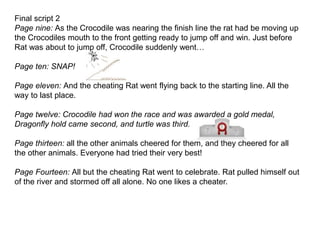 Final script 2
Page nine: As the Crocodile was nearing the finish line the rat had be moving up
the Crocodiles mouth to the front getting ready to jump off and win. Just before
Rat was about to jump off, Crocodile suddenly went…
Page ten: SNAP!
Page eleven: And the cheating Rat went flying back to the starting line. All the
way to last place.
Page twelve: Crocodile had won the race and was awarded a gold medal,
Dragonfly hold came second, and turtle was third.
Page thirteen: all the other animals cheered for them, and they cheered for all
the other animals. Everyone had tried their very best!
Page Fourteen: All but the cheating Rat went to celebrate. Rat pulled himself out
of the river and stormed off all alone. No one likes a cheater.
 