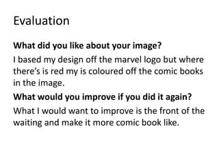 Evaluation
What did you like about your image?
I based my design off the marvel logo but where
there’s is red my is coloured off the comic books
in the image.
What would you improve if you did it again?
What I would want to improve is the front of the
waiting and make it more comic book like.
 