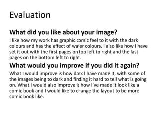 Evaluation
What did you like about your image?
I like how my work has graphic comic feel to it with the dark
colours and has the effect of water colours. I also like how I have
set it out with the first pages on top left to right and the last
pages on the bottom left to right.
What would you improve if you did it again?
What I would improve is how dark I have made it, with some of
the images being to dark and finding it hard to tell what is going
on. What I would also improve is how I’ve made it look like a
comic book and I would like to change the layout to be more
comic book like.
 