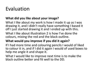 Evaluation
What did you like about your image?
What I like about my work is how I made it up as I was
drawing it, and I didn’t really have something I based it
off I just started drawing it and I ended up with this.
What I like about illustration 2 is how I’ve done the
colours, mixing the red and the black outline.
What would you improve if you did it again?
If I had more time and colouring pencils I would of liked
to colour it in, and if I did it again I would of used boxes to
help me angle it and shape it.
What I would like to improve next time is to make the
black outline better and fit well to the DD.
 