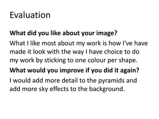 Evaluation
What did you like about your image?
What I like most about my work is how I've have
made it look with the way I have choice to do
my work by sticking to one colour per shape.
What would you improve if you did it again?
I would add more detail to the pyramids and
add more sky effects to the background.
 