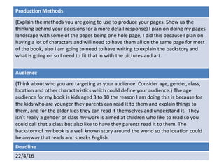 Deadline
22/4/16
Audience
(Think about who you are targeting as your audience. Consider age, gender, class,
location and other characteristics which could define your audience.) The age
audience for my book is kids aged 3 to 10 the reason I am doing this is because for
the kids who are younger they parents can read it to them and explain things to
them, and for the older kids they can read it themselves and understand it. They
isn’t really a gender or class my work is aimed at children who like to read so you
could call that a class but also like to have they parents read it to them. The
backstory of my book is a well known story around the world so the location could
be anyway that reads and speaks English.
Production Methods
(Explain the methods you are going to use to produce your pages. Show us the
thinking behind your decisions for a more detail response) I plan on doing my pages
landscape with some of the pages being one hole page, I did this because I plan on
having a lot of characters and will need to have them all on the same page for most
of the book, also I am going to need to have writing to explain the backstory and
what is going on so I need to fit that in with the pictures and art.
 