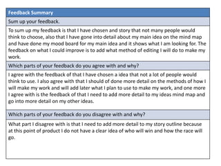 Feedback Summary
Sum up your feedback.
To sum up my feedback is that I have chosen and story that not many people would
think to choose, also that I have gone into detail about my main idea on the mind map
and have done my mood board for my main idea and it shows what I am looking for. The
feedback on what I could improve is to add what method of editing I will do to make my
work.
Which parts of your feedback do you agree with and why?
I agree with the feedback of that I have chosen a idea that not a lot of people would
think to use. I also agree with that I should of done more detail on the methods of how I
will make my work and will add later what I plan to use to make my work, and one more
I agree with is the feedback of that I need to add more detail to my ideas mind map and
go into more detail on my other ideas.
Which parts of your feedback do you disagree with and why?
What part I disagree with is that I need to add more detail to my story outline because
at this point of product I do not have a clear idea of who will win and how the race will
go.
 