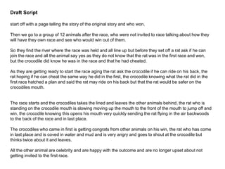 Draft Script
start off with a page telling the story of the original story and who won.
Then we go to a group of 12 animals after the race, who were not invited to race talking about how they
will have they own race and see who would win out of them.
So they find the river where the race was held and all line up but before they set off a rat ask if he can
join the race and all the animal say yes as they do not know that the rat was in the first race and won,
but the crocodile did know he was in the race and that he had cheated.
As they are getting ready to start the race aging the rat ask the crocodile if he can ride on his back, the
rat hoping if he can cheat the same way he did in the first, the crocodile knowing what the rat did in the
first race hatched a plan and said the rat may ride on his back but that the rat would be safer on the
crocodiles mouth.
The race starts and the crocodiles takes the lined and leaves the other animals behind, the rat who is
standing on the crocodile mouth is slowing moving up the mouth to the front of the mouth to jump off and
win, the crocodile knowing this opens his mouth very quickly sending the rat flying in the air backwoods
to the back of the race and in last place.
The crocodiles who came in first is getting congrats from other animals on his win, the rat who has come
in last place and is coved in water and mud and is very angry and goes to shout at the crocodile but
thinks twice about it and leaves.
All the other animal are celebrity and are happy with the outcome and are no longer upset about not
getting invited to the first race.
 